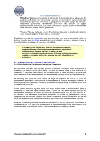 www.ricardoalmeida.adm.br
   •   Marketing: “Estratégia empresarial de otimização de lucros através da adequação de
       produção e oferta de suas mercadorias e serviços às necessidades e preferências dos
       consumidores, para isso recorrendo a pesquisas de mercado, design de produtos,
       campanhas publicitárias, atendimentos pós-venda etc; conjunto de ações
       estrategicamente formuladas, que visam a influenciar o público quanto a determinada
       idéia, instituição, marca, pessoa, produto etc.”.

   •   Vendas: “Atos ou efeitos de vender. Transferência de posse ou direito sobre alguma
       coisa mediante pagamento de um preço combinado”.

Partindo do conceito de organização, que será abordado com uma profundidade maior no
próximo módulo, para estratégia, passando por administração e projeto, é possível chegar a
uma interessante abordagem do marketing estratégico:


          O marketing estratégico está inserido nas macro-estratégias
          organizacionais e, como todo agente estratégico, depende da
          implementação de seus planos e projetos, de sua
          administração/gestão, para adequação de toda a cadeia produtiva em
          relação ao mercado, de forma a alcançar os mais altos objetivos
          propostos.


02 - O Marketing e a Estrutura Organizacional
2.1 - Fluxo Básico de Planejamento e Controle Estratégico

Há uma certa confusão, para aqueles que não conhecem a disciplina, entre propaganda e
marketing; da mesma forma, para outros, há falta de clareza sobre a real finalidade do
marketing: O marketing não substitui, em momento algum, o papel estratégico de cada uma
das áreas específicas da empresa que, em sua totalidade, representam a própria organização.

O marketing não pode ser uma camisa de força da empresa; ele não é “o dono do
planejamento estratégico”; ele participa do planejamento e controle estratégico; contudo, a
ação organizacional deve ser o resultado da perfeita articulação entre as diversas áreas que
compõem a organização.

Assim, vamos explicitar algumas idéias não muito claras sobre o relacionamento entre o
marketing e a estrutura organizacional formal, a partir de uma breve revisão do fluxo do
planejamento estratégico. É preciso ter claro que o marketing não é tudo, em uma empresa. É,
na verdade, uma estratégia diretamente relacionada ao núcleo do planejamento macro-
organizacional que permeia todas as suas áreas e processos, a partir do momento em que se
verifica a necessidade de gestão direcionada ao atendimento das necessidades de mercado

Para que o marketing estratégico possa ser compreendido em sua plenitude é fundamental a
compreensão do ciclo básico de planejamento e controle estratégico que sofre impacto dos
ambientes geral, operacional e interno, conforme representado pela figura abaixo.




Planejamento Estratégico de Marketing/01                                                  5
 