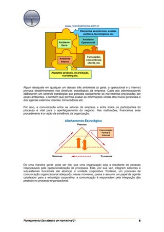 www.ricardoalmeida.adm.br




Algum desajuste em qualquer um desses três ambientes (o geral, o operacional e o interno)
provoca desalinhamento nas diretrizes estratégicas da empresa. Cabe aos administradores
elaborarem um controle estratégico que perceba rapidamente os movimentos provocados por
esses ambientes, e também que permita avaliar as informações vindas dos níveis gerenciais e
dos agentes externos: clientes, fornecedores etc.

Por isso, a comunicação entre os setores da empresa e entre todos os participantes do
processo é vital para o aperfeiçoamento do negócio. Nas instituições, financeiras esse
procedimento é a razão da existência da organização.




De uma maneira geral, pode ser dito que uma organização seja a resultante de pessoas
responsáveis pela operacionalização de processos. Elas, por sua vez, integram sistemas e
sub-sistemas funcionais até alcançar a unidade corporativa. Portanto, um processo de
comunicação organizacional adequado, nesse momento, passa a assumir um papel de agente
catalisador para a estratégia corporativa: a comunicação é responsável pela integração das
pessoas no processo organizacional.




Planejamento Estratégico de Marketing/01                                                 6
 