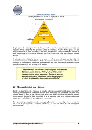 www.ricardoalmeida.adm.br
                    Em relação à estrutura formal da organização temos:




O planejamento estratégico deverá abranger toda a estrutura organizacional; contudo, as
decisões finais a respeito dos grandes rumos da empresa, de uma forma geral, são de
responsabilidade do nível estratégico, enquanto o nível tático é responsável pelo controle e
pela implementação dos planos de ação; e o nível operacional pela concretização desses
planos.

O planejamento estratégico ajudará a analisar e definir as mudanças que deverão ser
implementadas para melhoria dos resultados da empresa. Reforçando o entendimento sobre o
conceito de planejamento estratégico, Carlos Bonato, em uma interessante matéria publicada
pela Gazeta Mercantil, em julho de 2002, ressalta:


            “O planejamento estratégico é a determinação antecipada do
            que fazer, como, quando e quem deverá fazer, e envolve
            atividades como: determinação de objetivos e metas,
            determinação de tempo e recursos, tomada de decisões,
            estabelecimentos de prioridades, definição de diretrizes,
            previsão de obstáculos à execução das atividades”.




2.2 - A Empresa Orientada para o Mercado

Lembra-se que no módulo I iniciamos os estudos sobre a empresa orientada para o mercado?
Vimos que tais empresas conhecem tão bem seus mercados que identificam e nutrem seus
clientes valiosos, além de não pensar duas vezes para desencorajar os clientes que drenam
lucros. Assim, orientar-se para o mercado é ter a disciplina para fazer opções estratégicas
saudáveis e implantá-las de forma coerente e completa.

Para que as empresas possam voltar suas operações para o mercado, é preciso compreender
os níveis de planejamento e controle estratégico, a partir da leitura da estrutura formal
organizacional:




Planejamento Estratégico de Marketing/01                                                  8
 
