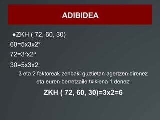 ADIBIDEA 
●ZKH ( 72, 60, 30) 
60=5x3x2² 
72=3²x2³ 
30=5x3x2 
3 eta 2 faktoreak zenbaki guztietan agertzen direnez 
eta euren berretzaile txikiena 1 denez: 
ZKH ( 72, 60, 30)=3x2=6 
 