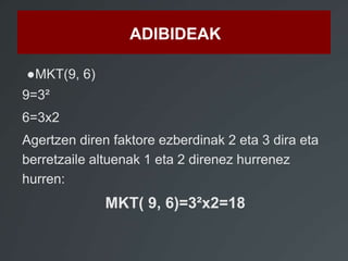ADIBIDEAK 
●MKT(9, 6) 
9=3² 
6=3x2 
Agertzen diren faktore ezberdinak 2 eta 3 dira eta 
berretzaile altuenak 1 eta 2 direnez hurrenez 
hurren: 
MKT( 9, 6)=3²x2=18 
