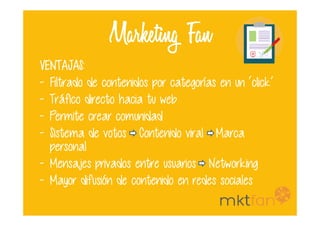 Marketing Fan
VENTAJAS:VENTAJAS:VENTAJAS:VENTAJAS:
- Filtrado de contenidos por categorías en un ‘click’
- Tráfico directo hacia tu web
- Permite crear comunidad- Permite crear comunidad
- Sistema de votos Contenido viral Marca
personal
- Mensajes privados entre usuarios Networking
- Mayor difusión de contenido en redes sociales
 