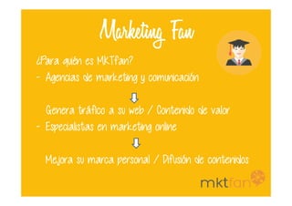 Marketing Fan
¿Para quién es MKTfan?
- Agencias de marketing y comunicación
Genera tráfico a su web / Contenido de valor
- Especialistas en marketing online
Mejora su marca personal / Difusión de contenidos
 
