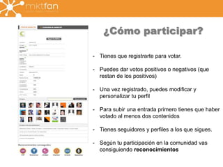 ¿Cómo participar? 
- Tienes que registrarte para votar. 
- Puedes dar votos positivos o negativos (que 
restan de los positivos) 
- Una vez registrado, puedes modificar y 
personalizar tu perfil 
- Para subir una entrada primero tienes que haber 
votado al menos dos contenidos 
- Tienes seguidores y perfiles a los que sigues. 
- Según tu participación en la comunidad vas 
consiguiendo reconocimientos 
 