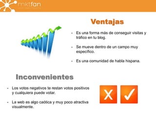 Ventajas 
- Es una forma más de conseguir visitas y 
tráfico en tu blog. 
- Se mueve dentro de un campo muy 
específico. 
- Es una comunidad de habla hispana. 
Inconvenientes 
- Los votos negativos te restan votos positivos 
y cualquiera puede votar. 
- La web es algo caótica y muy poco atractiva 
visualmente. 
 