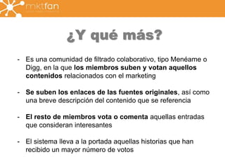 ¿Y qué más? 
- Es una comunidad de filtrado colaborativo, tipo Menéame o 
Digg, en la que los miembros suben y votan aquellos 
contenidos relacionados con el marketing 
- Se suben los enlaces de las fuentes originales, así como 
una breve descripción del contenido que se referencia 
- El resto de miembros vota o comenta aquellas entradas 
que consideran interesantes 
- El sistema lleva a la portada aquellas historias que han 
recibido un mayor número de votos 
 