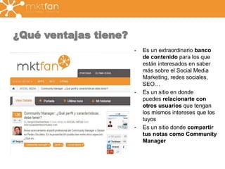 ¿Qué ventajas tiene? 
- Es un extraordinario banco 
de contenido para los que 
están interesados en saber 
más sobre el Social Media 
Marketing, redes sociales, 
SEO… 
- Es un sitio en donde 
puedes relacionarte con 
otros usuarios que tengan 
los mismos intereses que los 
tuyos 
- Es un sitio donde compartir 
tus notas como Community 
Manager 
 
