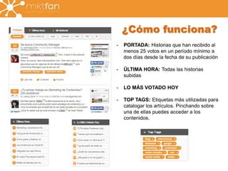 ¿Cómo funciona? 
- PORTADA: Historias que han recibido al 
menos 25 votos en un período mínimo a 
dos días desde la fecha de su publicación 
- ÚLTIMA HORA: Todas las historias 
subidas 
- LO MÁS VOTADO HOY 
- TOP TAGS: Etiquetas más utilizadas para 
catalogar los artículos. Pinchando sobre 
una de ellas puedes acceder a los 
contenidos. 
 