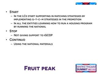 Fruit peak
•  Start
–  In the LCs start supporting in matching strategies by
implementing g-t-c-m strategies in the promotion
–  In all the entities learning how to run a housing program
by running the national
•  Stop
–  Not giving support to iGCDP
•  Continuo
–  Using the national materials
 