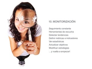 10. MONITORIZACIÓN
Seguimiento constante
Herramientas de escucha
Detectar tendencias
Definir métricas e indicadores
Ver estadísticas
Actualizar objetivos
Modificar estrategias
…y vuelta a empezar!
 