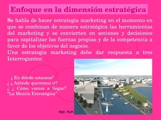 Enfoque en la dimensión estratégica
Se habla de hacer estrategia marketing en el momento en 
que se combinan de manera estratégica las herramientas 
del  marketing  y  se  convierten  en  acciones  y  decisiones 
para capitalizar las fuerzas propias y de la competencia a 
favor de los objetivos del negocio.
Una  estrategia  marketing  debe  dar  respuesta  a  tres 
Interrogantes:


  ¿ En dónde estamos?
¿ ¿ Adónde queremos ir?
¿  ¿  Cómo  vamos  a  llegar? 
“La Mezcla Estratégica”



                         Mgtr. Ruth A. Vargas Gonzales
 