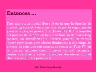 Entonces …

Tras  una  etapa  inicial  (Fase  I)  en  la  que  la  función  de 
marketing consistió en crear interés por la organización 
y sus servicios, se pasó a otra (Fases II y III) de impulso 
del proceso de compra en la que la función de marketing 
consiste  en  transformar  el  interés  general  en  ventas 
(hacer promesas), para abocar finalmente a una etapa de 
proceso de consumo con escasez de recursos (Fase IV) en 
la  que  se  requiere  crear  “nuevas  ventas”,  acometer 
ventas  cruzadas  y  sellar  relaciones  duraderas  con  el 
cliente (cumplir las promesas).

                      Mgtr. Ruth A. Vargas Gonzales
 