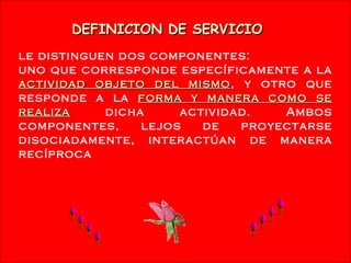 DEFINICION DE SERVICIO
L e distinguen dos componentes:
uno que corresponde específicamente a la
actividad objeto del mismo, y otro que
                      mismo
responde a la forma y manera como se
realiza    dicha     actividad.   Ambos
componentes,    lejos   de   proyectarse
disociadamente, interactúan de manera
recíproca




              Mgtr. Ruth A. Vargas Gonzales
 