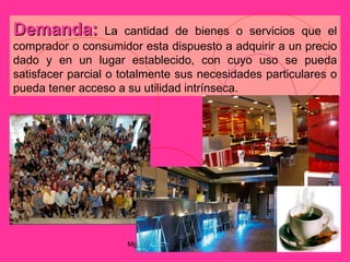 Demanda:           La cantidad de bienes o servicios que el
comprador o consumidor esta dispuesto a adquirir a un precio
dado y en un lugar establecido, con cuyo uso se pueda
satisfacer parcial o totalmente sus necesidades particulares o
pueda tener acceso a su utilidad intrínseca.




                     Mgtr. Ruth A. Vargas Gonzales
 