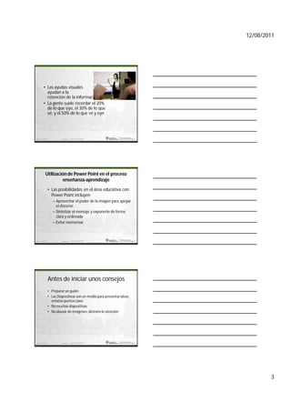 12/08/2011




    • Las ayudas visuales
      ayudan a la
      retención de la información.
    • La gente suele recordar el 20%
      de lo que oye, el 30% de lo que
      vé, y el 50% de lo que vé y oye




marketing                  Ramon del castillo                   7




      Utilización de Power Point en el proceso
               enseñanza-aprendizaje
            • Las posibilidades en el área educativa con
              Power Point incluyen
               – Aprovechar el poder de la imagen para apoyar
                 el discurso
               – Sintetizar el mensaje y exponerlo de forma
                 clara y ordenada
               – Evitar memorizar



marketing                  Ramon del castillo                   8




            Antes de iniciar unos consejos
            • Preparar un guión
            • Las Diapositivas son un medio para presentar ideas,
              enfatize puntos clave
            • No muchas diapositivas
            • No abusar de imágenes, distraen la atención




marketing                  Ramon del castillo                   9




                                                                            3
 