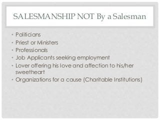 SALESMANSHIP NOT By a Salesman 
• Politicians 
• Priest or Ministers 
• Professionals 
• Job Applicants seeking employment 
• Lover offering his love and affection to his/her 
sweetheart 
• Organizations for a cause (Charitable Institutions) 
 