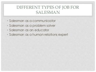 DIFFERENT TYPES OF JOB FOR 
SALESMAN 
• Salesman as a communicator 
• Salesman as a problem solver 
• Salesman as an educator 
• Salesman as a human relations expert 
 