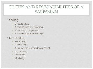DUTIES AND RESPONSIBILITIES OF A 
SALESMAN 
• Selling 
• Direct Selling 
• Advising and Counseling 
• Handling Complaints 
• Attending Sales Meetings 
• Non-selling 
• Reporting 
• Collecting 
• Assisting the credit department 
• Organizing 
• Travelling 
• Studying 
 