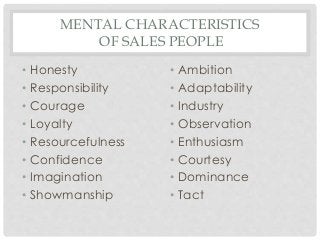 MENTAL CHARACTERISTICS 
OF SALES PEOPLE 
• Honesty 
• Responsibility 
• Courage 
• Loyalty 
• Resourcefulness 
• Confidence 
• Imagination 
• Showmanship 
• Ambition 
• Adaptability 
• Industry 
• Observation 
• Enthusiasm 
• Courtesy 
• Dominance 
• Tact 
 