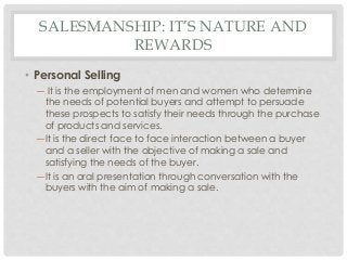 SALESMANSHIP: IT’S NATURE AND 
REWARDS 
• Personal Selling 
― It is the employment of men and women who determine 
the needs of potential buyers and attempt to persuade 
these prospects to satisfy their needs through the purchase 
of products and services. 
― It is the direct face to face interaction between a buyer 
and a seller with the objective of making a sale and 
satisfying the needs of the buyer. 
― It is an oral presentation through conversation with the 
buyers with the aim of making a sale. 
 