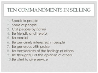 TEN COMMANDMENTS IN SELLING 
1. Speak to people 
2. Smile at people 
3. Call people by name 
4. Be friendly and helpful 
5. Be cordial 
6. Be genuinely interested in people 
7. Be generous with praise 
8. Be considerate of the feelings of others 
9. Be thoughtful of the opinions of others 
10.Be alert to give service 
 