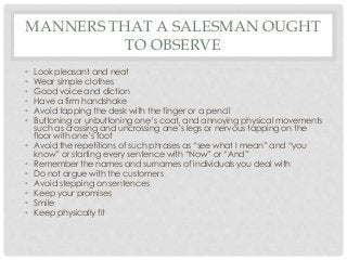 MANNERS THAT A SALESMAN OUGHT 
TO OBSERVE 
• Look pleasant and neat 
• Wear simple clothes 
• Good voice and diction 
• Have a firm handshake 
• Avoid tapping the desk with the finger or a pencil 
• Buttoning or unbuttoning one’s coat, and annoying physical movements 
such as crossing and uncrossing one’s legs or nervous tapping on the 
floor with one’s foot 
• Avoid the repetitions of such phrases as “see what I mean” and “you 
know” or starting every sentence with “Now” or “And” 
• Remember the names and surnames of individuals you deal with 
• Do not argue with the customers 
• Avoid stepping on sentences 
• Keep your promises 
• Smile 
• Keep physically fit 
 