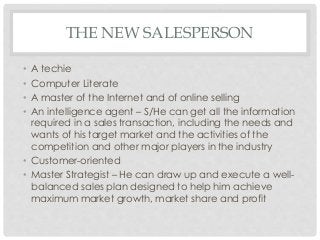 THE NEW SALESPERSON 
• A techie 
• Computer Literate 
• A master of the Internet and of online selling 
• An intelligence agent – S/He can get all the information 
required in a sales transaction, including the needs and 
wants of his target market and the activities of the 
competition and other major players in the industry 
• Customer-oriented 
• Master Strategist – He can draw up and execute a well-balanced 
sales plan designed to help him achieve 
maximum market growth, market share and profit 
 