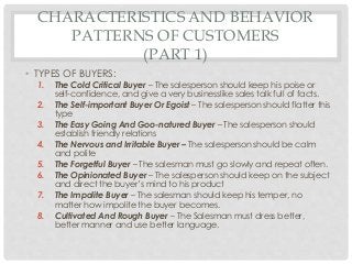 CHARACTERISTICS AND BEHAVIOR 
PATTERNS OF CUSTOMERS 
(PART 1) 
• TYPES OF BUYERS: 
1. The Cold Critical Buyer – The salesperson should keep his poise or 
self-confidence, and give a very businesslike sales talk full of facts. 
2. The Self-important Buyer Or Egoist – The salesperson should flatter this 
type 
3. The Easy Going And Goo-natured Buyer – The salesperson should 
establish friendly relations 
4. The Nervous and Irritable Buyer – The salesperson should be calm 
and polite 
5. The Forgetful Buyer – The salesman must go slowly and repeat often. 
6. The Opinionated Buyer – The salesperson should keep on the subject 
and direct the buyer’s mind to his product 
7. The Impolite Buyer – The salesman should keep his temper, no 
matter how impolite the buyer becomes. 
8. Cultivated And Rough Buyer – The Salesman must dress better, 
better manner and use better language. 
 