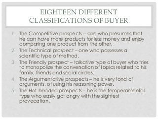 EIGHTEEN DIFFERENT 
CLASSIFICATIONS OF BUYER 
1. The Competitive prospects – one who presumes that 
he can have more products for less money and enjoy 
comparing one product from the other. 
2. The Technical prospect – one who possesses a 
scientific type of method. 
3. The Friendly prospect – talkative type of buyer who tries 
to monopolize the conversation of topics related to his 
family, friends and social circles. 
4. The Argumentative prospects – he is very fond of 
arguments, of using his reasoning power. 
5. The Hot-headed prospects – he is the temperamental 
type who easily got angry with the slightest 
provocation. 
 