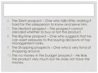 6. The Silent prospect – One who talks little, making it 
hard for the salesperson to know and serve him. 
7. The Hesitant prospect – The prospect cannot 
decided whether to buy or not the product. 
8. The Big-time prospect – One who suggests that he 
can exert pressures to the buying decisions of top 
management ranks. 
9. The Shopping prospects – One who is very fond of 
shopping around. 
10.The no money in the budget prospect – He likes 
the product very much but he does not have the 
money. 
 