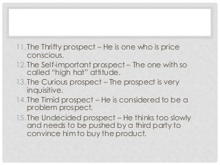 11.The Thrifty prospect – He is one who is price 
conscious. 
12.The Self-important prospect – The one with so 
called “high hat” attitude. 
13.The Curious prospect – The prospect is very 
inquisitive. 
14.The Timid prospect – He is considered to be a 
problem prospect. 
15.The Undecided prospect – He thinks too slowly 
and needs to be pushed by a third party to 
convince him to buy the product. 
 
