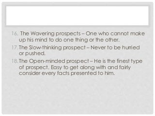 16. The Wavering prospects – One who cannot make 
up his mind to do one thing or the other. 
17.The Slow-thinking prospect – Never to be hurried 
or pushed. 
18.The Open-minded prospect – He is the finest type 
of prospect. Easy to get along with and fairly 
consider every facts presented to him. 
 