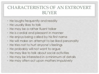 CHARACTERISTICS OF AN EXTROVERT 
BUYER 
• He laughs frequently and readily 
• He usually likes to talk 
• He may be a rather fluent talker 
• He is cordial and pleasant in manner 
• He enjoys being called by his first name 
• He will make an attempt to be liked personality 
• He tries not to hurt anyone’s feelings 
• He probably will not want to argue 
• He may like to talk about social activities 
• He may be interested in a minimum of details 
• He may often act upon matters impulsively 
 