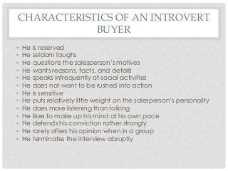 CHARACTERISTICS OF AN INTROVERT 
BUYER 
• He is reserved 
• He seldom laughs 
• He questions the salesperson’s motives 
• He wants reasons, facts, and details 
• He speaks infrequently of social activities 
• He does not want to be rushed into action 
• He is sensitive 
• He puts relatively little weight on the salesperson’s personality 
• He does more listening than talking 
• He likes to make up his mind at his own pace 
• He defends his conviction rather strongly 
• He rarely offers his opinion when in a group 
• He terminates the interview abruptly 
 