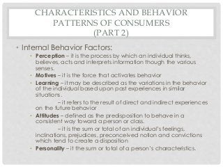 CHARACTERISTICS AND BEHAVIOR 
PATTERNS OF CONSUMERS 
(PART 2) 
• Internal Behavior Factors: 
• Perception – it is the process by which an individual thinks, 
believes, acts and interprets information though the various 
senses. 
• Motives – it is the force that activates behavior 
• Learning – it may be described as the variations in the behavior 
of the individual based upon past experiences in similar 
situations. 
– it refers to the result of direct and indirect experiences 
on the future behavior 
• Attitudes – defined as the predisposition to behave in a 
consistent way toward a person or class. 
– it is the sum or total of an individual’s feelings, 
inclinations, prejudices, preconceived notion and convictions 
which tend to create a disposition 
• Personality – it the sum or total of a person’s characteristics. 
 