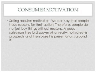 CONSUMER MOTIVATION 
• Selling requires motivation. We can say that people 
have reasons for their action. Therefore, people do 
not just buy things without reasons. A good 
salesman tries to discover what really motivates his 
prospects and then base his presentations around 
it. 
 