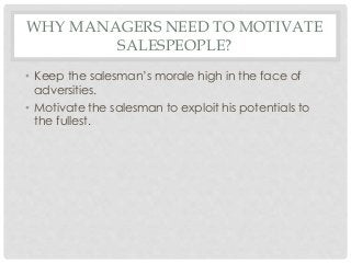 WHY MANAGERS NEED TO MOTIVATE 
SALESPEOPLE? 
• Keep the salesman’s morale high in the face of 
adversities. 
• Motivate the salesman to exploit his potentials to 
the fullest. 
 