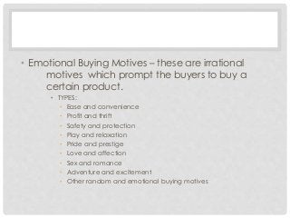 • Emotional Buying Motives – these are irrational 
motives which prompt the buyers to buy a 
certain product. 
• TYPES: 
• Ease and convenience 
• Profit and thrift 
• Safety and protection 
• Play and relaxation 
• Pride and prestige 
• Love and affection 
• Sex and romance 
• Adventure and excitement 
• Other random and emotional buying motives 
 