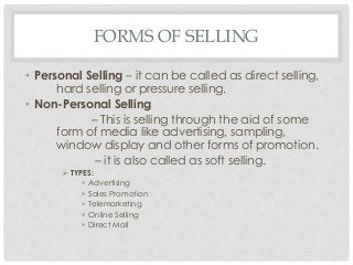 FORMS OF SELLING 
• Personal Selling – it can be called as direct selling, 
hard selling or pressure selling. 
• Non-Personal Selling 
– This is selling through the aid of some 
form of media like advertising, sampling, 
window display and other forms of promotion. 
– it is also called as soft selling. 
 TYPES: 
 Advertising 
 Sales Promotion 
 Telemarketing 
 Online Selling 
 Direct Mail 
 