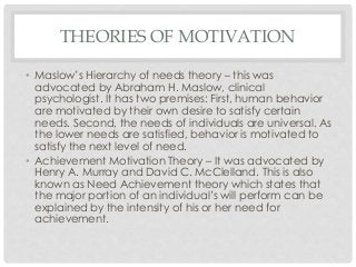 THEORIES OF MOTIVATION 
• Maslow’s Hierarchy of needs theory – this was 
advocated by Abraham H. Maslow, clinical 
psychologist. It has two premises: First, human behavior 
are motivated by their own desire to satisfy certain 
needs. Second, the needs of individuals are universal. As 
the lower needs are satisfied, behavior is motivated to 
satisfy the next level of need. 
• Achievement Motivation Theory – It was advocated by 
Henry A. Murray and David C. McClelland. This is also 
known as Need Achievement theory which states that 
the major portion of an individual’s will perform can be 
explained by the intensity of his or her need for 
achievement. 
 