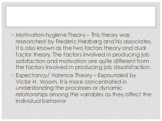 • Motivation-hygiene Theory – This theory was 
researched by Frederic Herzberg and his associates. 
It is also known as the two factors theory and dual 
factor theory. The factors involved in producing job 
satisfaction and motivation are quite different from 
the factors involved in producing job dissatisfaction. 
• Expectancy/ Valence Theory – Expounded by 
Victor H. Vroom. It is more concentrated in 
understanding the processes or dynamic 
relationships among the variables as they affect the 
individual behavior 
 