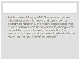 • Reinforcement Theory – B.F. Skinner was the one 
who advocated this theory and also known as 
operant conditioning. This theory presupposes that 
human behavior can be subjected to change, can 
be molded or conditioned, by controlling the 
reward structures of various forms of behavior better 
known as the “positive reinforcement.” 
 