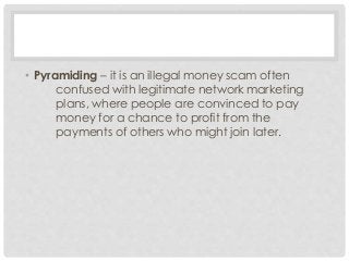 • Pyramiding – it is an illegal money scam often 
confused with legitimate network marketing 
plans, where people are convinced to pay 
money for a chance to profit from the 
payments of others who might join later. 
 