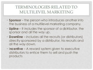 TERMINOLOGIES RELATED TO 
MULTILEVEL MARKETING 
• Sponsor – the person who introduces another into 
the business of a multilevel marketing company. 
• Upline – It includes the sponsor of a distributor, the 
sponsor and all the way up. 
• Downline – includes all the recruits (or distributors) 
directly sponsored by a distributor, his recruits and 
all the way down. 
• Incentive – A reward system given to executive 
distributors to entice them to sell and push the 
products 
 