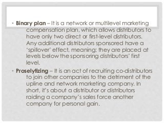 • Binary plan – It is a network or multilevel marketing 
compensation plan, which allows distributors to 
have only two direct or first-level distributors. 
Any additional distributors sponsored have a 
‘spillover’ effect, meaning; they are placed at 
levels below the sponsoring distributors’ first 
level. 
• Proselytizing – It is an act of recruiting co-distributors 
to join other companies to the detriment of the 
upline and network marketing company. In 
short, it’s about a distributor or distributors 
raiding a company’s sales force another 
company for personal gain. 
 