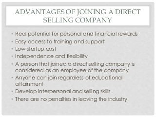 ADVANTAGES OF JOINING A DIRECT 
SELLING COMPANY 
• Real potential for personal and financial rewards 
• Easy access to training and support 
• Low startup cost 
• Independence and flexibility 
• A person that joined a direct selling company is 
considered as an employee of the company 
• Anyone can join regardless of educational 
attainment 
• Develop interpersonal and selling skills 
• There are no penalties in leaving the industry 
 