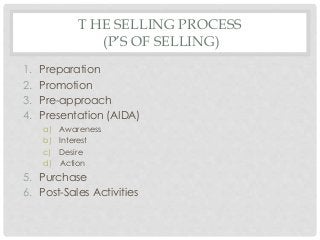 T HE SELLING PROCESS 
(P’S OF SELLING) 
1. Preparation 
2. Promotion 
3. Pre-approach 
4. Presentation (AIDA) 
a) Awareness 
b) Interest 
c) Desire 
d) Action 
5. Purchase 
6. Post-Sales Activities 
 