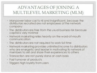 ADVANTAGES OF JOINING A 
MULTILEVEL MARKETING (MLM) 
• Manpower labor cost is nil and insignificant, because the 
distributors recruited are not employees of the network 
company 
• The distributors are free from the usual business risk because 
capital is very minimal 
• Network marketing relies heavily on the word-of-mouth 
communication 
• The distributors are not required to work full time 
• Network marketing provides unlimited income to distributors 
who are energetic and leader in motivating its network of 
members to sell and share their experiences to others 
• Transaction are not purely done at cash basis 
• Fast turnover of products 
• Triggers high loyalty from users 
 