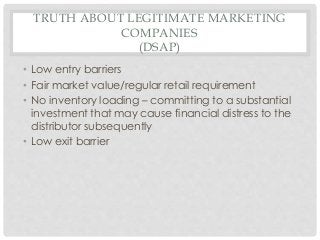 TRUTH ABOUT LEGITIMATE MARKETING 
COMPANIES 
(DSAP) 
• Low entry barriers 
• Fair market value/regular retail requirement 
• No inventory loading – committing to a substantial 
investment that may cause financial distress to the 
distributor subsequently 
• Low exit barrier 
 