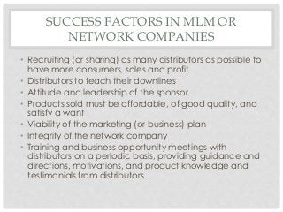SUCCESS FACTORS IN MLM OR 
NETWORK COMPANIES 
• Recruiting (or sharing) as many distributors as possible to 
have more consumers, sales and profit. 
• Distributors to teach their downlines 
• Attitude and leadership of the sponsor 
• Products sold must be affordable, of good quality, and 
satisfy a want 
• Viability of the marketing (or business) plan 
• Integrity of the network company 
• Training and business opportunity meetings with 
distributors on a periodic basis, providing guidance and 
directions, motivations, and product knowledge and 
testimonials from distributors. 
 